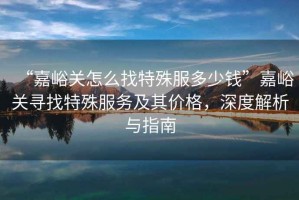 “嘉峪關(guān)怎么找特殊服多少錢”嘉峪關(guān)尋找特殊服務(wù)及其價格，深度解析與指南