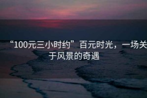 “100元三小時約”百元時光，一場關(guān)于風(fēng)景的奇遇