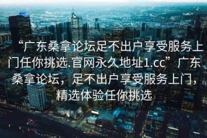 “廣東桑拿論壇足不出戶享受服務上門任你挑選.官網(wǎng)永久地址1.cc”廣東桑拿論壇，足不出戶享受服務上門，精選體驗任你挑選