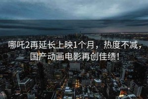 哪吒2再延長上映1個月，熱度不減，國產(chǎn)動畫電影再創(chuàng)佳績！