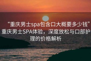 “重慶男士spa包含口大概要多少錢”重慶男士SPA體驗，深度放松與口部護理的價格解析