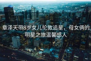 章澤天帶8歲女兒倫敦追星，母女倆的明星之旅溫馨感人