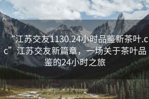 “江蘇交友1130.24小時品鑒新茶葉.cc”江蘇交友新篇章，一場關(guān)于茶葉品鑒的24小時之旅
