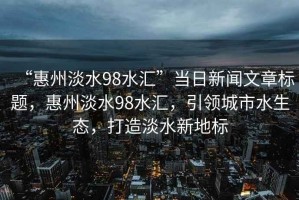 “惠州淡水98水匯”當(dāng)日新聞文章標(biāo)題，惠州淡水98水匯，引領(lǐng)城市水生態(tài)，打造淡水新地標(biāo)