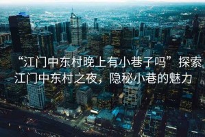 “江門中東村晚上有小巷子嗎”探索江門中東村之夜，隱秘小巷的魅力