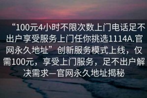 “100元4小時不限次數(shù)上門電話足不出戶享受服務(wù)上門任你挑選1114A.官網(wǎng)永久地址”創(chuàng)新服務(wù)模式上線，僅需100元，享受上門服務(wù)，足不出戶解決需求—官網(wǎng)永久地址揭秘