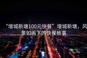 “增城新塘100元快餐”增城新塘，風景如畫下的快餐故事