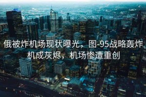 俄被炸機場現(xiàn)狀曝光，圖-95戰(zhàn)略轟炸機成灰燼，機場慘遭重創(chuàng)