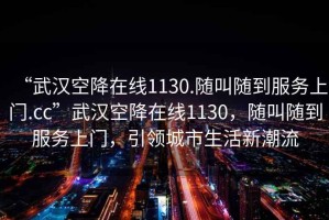 “武漢空降在線1130.隨叫隨到服務(wù)上門.cc”武漢空降在線1130，隨叫隨到服務(wù)上門，引領(lǐng)城市生活新潮流