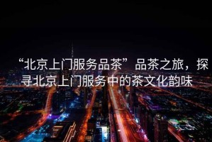 “北京上門服務(wù)品茶”品茶之旅，探尋北京上門服務(wù)中的茶文化韻味