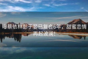 曝蔡依林彭于晏已復(fù)合6年，甜蜜戀情再起波瀾！