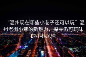 “溫州現(xiàn)在哪些小巷子還可以玩”溫州老街小巷的新魅力，探尋仍可玩味的小巷風(fēng)情