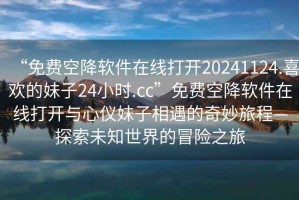 “免費(fèi)空降軟件在線(xiàn)打開(kāi)20241124.喜歡的妹子24小時(shí).cc”免費(fèi)空降軟件在線(xiàn)打開(kāi)與心儀妹子相遇的奇妙旅程—探索未知世界的冒險(xiǎn)之旅
