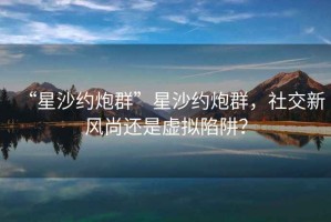“星沙約炮群”星沙約炮群，社交新風(fēng)尚還是虛擬陷阱？
