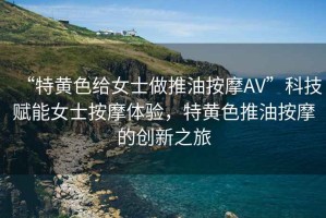 “特黃色給女士做推油按摩AV”科技賦能女士按摩體驗，特黃色推油按摩的創(chuàng)新之旅