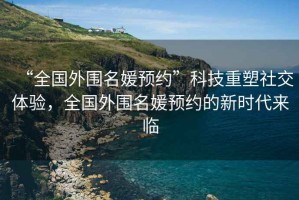“全國(guó)外圍名媛預(yù)約”科技重塑社交體驗(yàn)，全國(guó)外圍名媛預(yù)約的新時(shí)代來(lái)臨