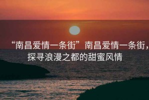 “南昌愛情一條街”南昌愛情一條街，探尋浪漫之都的甜蜜風(fēng)情