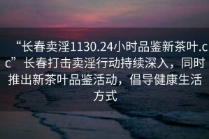 “長(zhǎng)春賣(mài)淫1130.24小時(shí)品鑒新茶葉.cc”長(zhǎng)春打擊賣(mài)淫行動(dòng)持續(xù)深入，同時(shí)推出新茶葉品鑒活動(dòng)，倡導(dǎo)健康生活方式