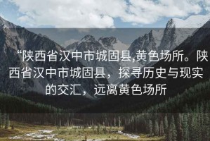 “陜西省漢中市城固縣,黃色場所。陜西省漢中市城固縣，探尋歷史與現(xiàn)實的交匯，遠(yuǎn)離黃色場所