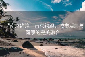 “南京約跑”南京約跑，城市活力與健康的完美融合