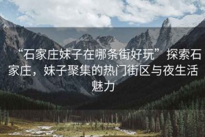 “石家莊妹子在哪條街好玩”探索石家莊，妹子聚集的熱門街區(qū)與夜生活魅力
