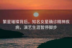 繁星璀璨背后，知名女星確診精神疾病，演藝生涯暫停腳步