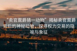 “賣(mài)官鬻爵猜一動(dòng)物”揭秘賣(mài)官鬻爵背后的神秘動(dòng)物，探尋權(quán)力交易的隱喻與象征