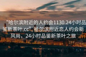 “哈爾濱附近的人約會(huì)1130.24小時(shí)品鑒新茶葉.cc”哈爾濱附近戀人約會(huì)新風(fēng)尚，24小時(shí)品鑒新茶葉之旅