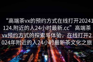 “高端茶vx的預(yù)約方式在線打開20241124.附近的人24小時(shí)最新.cc”高端茶vx預(yù)約方式的探索與體驗(yàn)，在線打開2024年附近的人24小時(shí)最新茶文化之旅