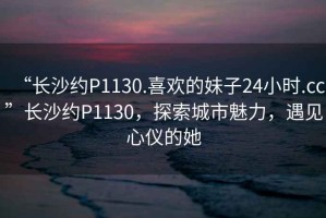 “長沙約P1130.喜歡的妹子24小時.cc”長沙約P1130，探索城市魅力，遇見心儀的她