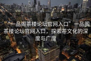 “一品閣茶樓論壇官網(wǎng)入口”一品閣茶樓論壇官網(wǎng)入口，探索茶文化的深度與廣度