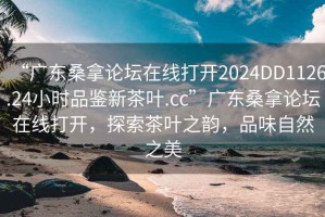 “廣東桑拿論壇在線打開2024DD1126.24小時品鑒新茶葉.cc”廣東桑拿論壇在線打開，探索茶葉之韻，品味自然之美