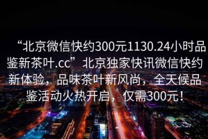 “北京微信快約300元1130.24小時(shí)品鑒新茶葉.cc”北京獨(dú)家快訊微信快約新體驗(yàn)，品味茶葉新風(fēng)尚，全天候品鑒活動(dòng)火熱開(kāi)啟，僅需300元！