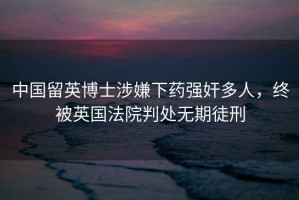 中國(guó)留英博士涉嫌下藥強(qiáng)奸多人，終被英國(guó)法院判處無期徒刑