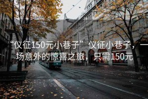 “儀征150元小巷子”儀征小巷子，一場(chǎng)意外的驚喜之旅，只需150元