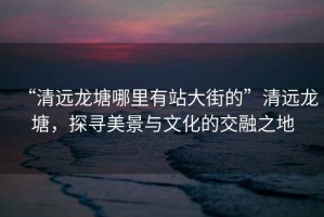 “清遠(yuǎn)龍?zhí)聊睦镉姓敬蠼值摹鼻暹h(yuǎn)龍?zhí)?，探尋美景與文化的交融之地