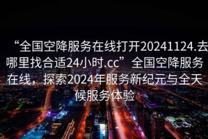 “全國空降服務(wù)在線打開20241124.去哪里找合適24小時.cc”全國空降服務(wù)在線，探索2024年服務(wù)新紀(jì)元與全天候服務(wù)體驗