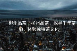 “柳州品茶”柳州品茶，探尋千年茶韻，體驗(yàn)獨(dú)特茶文化