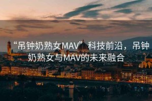 “吊鐘奶熟女MAV”科技前沿，吊鐘奶熟女與MAV的未來融合