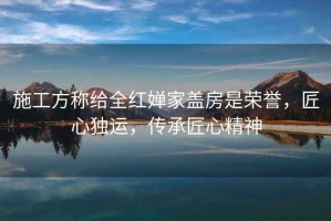 施工方稱給全紅嬋家蓋房是榮譽(yù)，匠心獨(dú)運(yùn)，傳承匠心精神