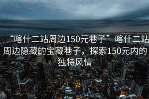 “喀什二站周邊150元巷子”喀什二站周邊隱藏的寶藏巷子，探索150元內(nèi)的獨(dú)特風(fēng)情