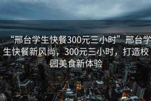 “邢臺學生快餐300元三小時”邢臺學生快餐新風尚，300元三小時，打造校園美食新體驗