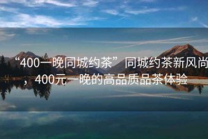 “400一晚同城約茶”同城約茶新風尚，400元一晚的高品質(zhì)品茶體驗