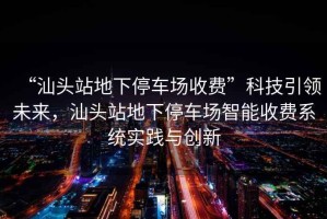 “汕頭站地下停車場收費”科技引領(lǐng)未來，汕頭站地下停車場智能收費系統(tǒng)實踐與創(chuàng)新