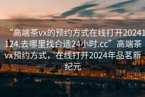 “高端茶vx的預(yù)約方式在線打開20241124.去哪里找合適24小時(shí).cc”高端茶vx預(yù)約方式，在線打開2024年品茗新紀(jì)元