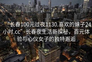 “長(zhǎng)春100元過(guò)夜1130.喜歡的妹子24小時(shí).cc”長(zhǎng)春夜生活新探秘，百元體驗(yàn)與心儀女子的獨(dú)特邂逅