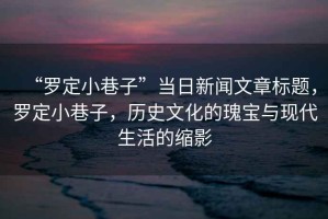 “羅定小巷子”當(dāng)日新聞文章標(biāo)題，羅定小巷子，歷史文化的瑰寶與現(xiàn)代生活的縮影