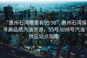 “惠州石灣哪里有95 98”惠州石灣探尋高品質(zhì)汽油資源，95號與98號汽油供應(yīng)站點(diǎn)指南