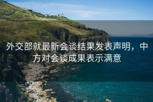 外交部就最新會(huì)談結(jié)果發(fā)表聲明，中方對(duì)會(huì)談成果表示滿意