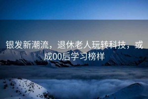 銀發(fā)新潮流，退休老人玩轉(zhuǎn)科技，或成00后學習榜樣